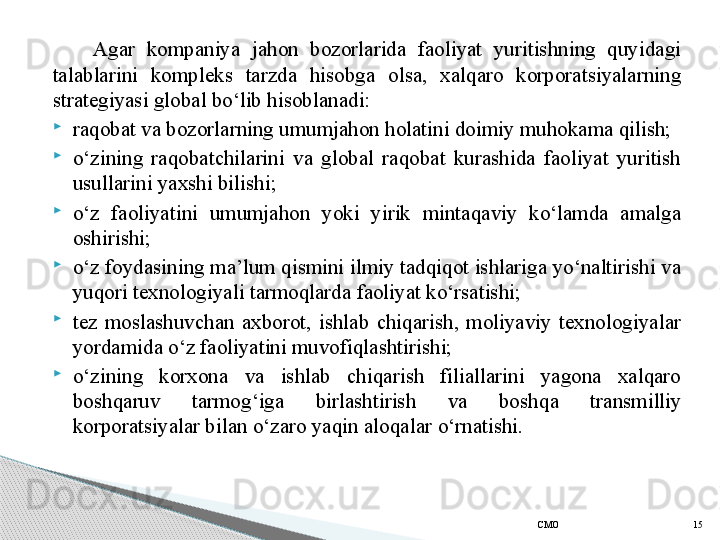 Agar  kompaniya  jahon  bozorlarida  faoliyat  yuritishning  quyidagi 
talablarini  kompleks  tarzda  hisobga  olsa,  xalqaro  korporatsiyalarning 
strategiyasi global bo‘lib hisoblanadi:

raqobat va bozorlarning umumjahon holatini doimiy muhokama qilish;

o‘zining  raqobatchilarini  va  global  raqobat  kurashida  faoliyat  yuritish 
usullarini yaxshi bilishi;

o‘z  faoliyatini  umumjahon  yoki  yirik  mintaqaviy  ko‘lamda  amalga 
oshirishi;

o‘z foydasining ma’lum qismini ilmiy tadqiqot ishlariga yo‘naltirishi va 
yuqori texnologiyali tarmoqlarda faoliyat ko‘rsatishi;

tez  moslashuvchan  axborot,  ishlab  chiqarish,  moliyaviy  texnologiyalar 
yordamida o‘z faoliyatini muvofiqlashtirishi;

o‘zining  korxona  va  ishlab  chiqarish  filiallarini  yagona  xalqaro 
boshqaruv  tarmog‘iga  birlashtirish  va  bosh q a  transmilliy 
korporatsiyalar bilan o‘zaro yaqin aloqalar  o‘rnatishi.
СMO 15     