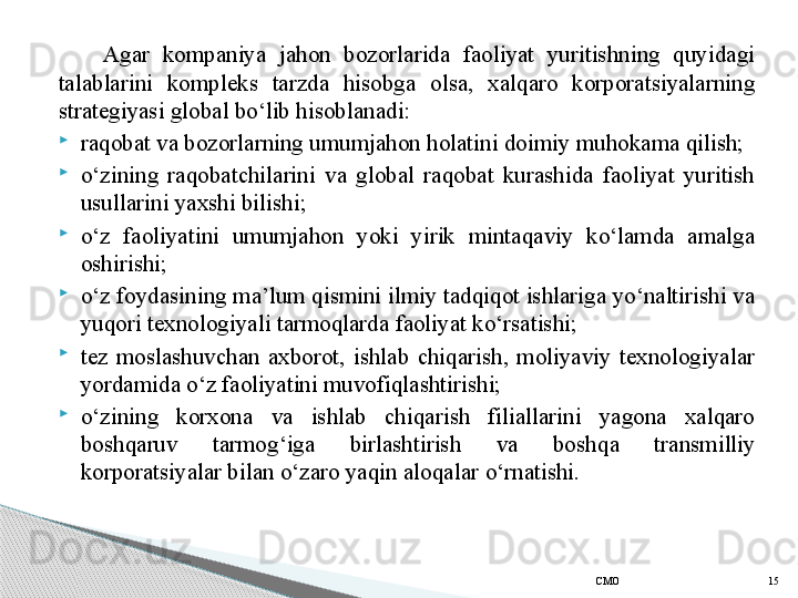 Agar  kompaniya  jahon  bozorlarida  faoliyat  yuritishning  quyidagi 
talablarini  kompleks  tarzda  hisobga  olsa,  xalqaro  korporatsiyalarning 
strategiyasi global bo‘lib hisoblanadi:
raqobat va bozorlarning umumjahon holatini doimiy muhokama qilish;
o‘zining  raqobatchilarini  va  global  raqobat  kurashida  faoliyat  yuritish 
usullarini yaxshi bilishi;
o‘z  faoliyatini  umumjahon  yoki  yirik  mintaqaviy  ko‘lamda  amalga 
oshirishi;
o‘z foydasining ma’lum qismini ilmiy tadqiqot ishlariga yo‘naltirishi va 
yuqori texnologiyali tarmoqlarda faoliyat ko‘rsatishi;
tez  moslashuvchan  axborot,  ishlab  chiqarish,  moliyaviy  texnologiyalar 
yordamida o‘z faoliyatini muvofiqlashtirishi;
o‘zining  korxona  va  ishlab  chiqarish  filiallarini  yagona  xalqaro 
boshqaruv  tarmog‘iga  birlashtirish  va  bosh q a  transmilliy 
korporatsiyalar bilan o‘zaro yaqin aloqalar  o‘rnatishi.
СMO 15