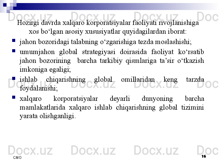 16
СMO Hozirgi davrda xalqaro korporatsiyalar faoliyati rivojlanishiga 
xos bo‘lgan asosiy xususiyatlar quyidagilardan iborat:

jahon bozoridagi talabning o‘zgarishiga tezda moslashishi;

umumjahon  global  strategiyasi  doirasida  faoliyat  ko‘rsatib 
jahon  bozorining    barcha  tarkibiy  qismlariga  ta’sir  o‘tkazish 
imkoniga egaligi; 

ishlab  chiqarishning  global  omillaridan  keng  tarzda 
foydalanishi;

xalqaro  korporatsiyalar  deyarli  dunyoning  barcha 
mamlakatlarida  xalqaro  ishlab  chiqarishning  global  tizimini 
yarata olishganligi. 