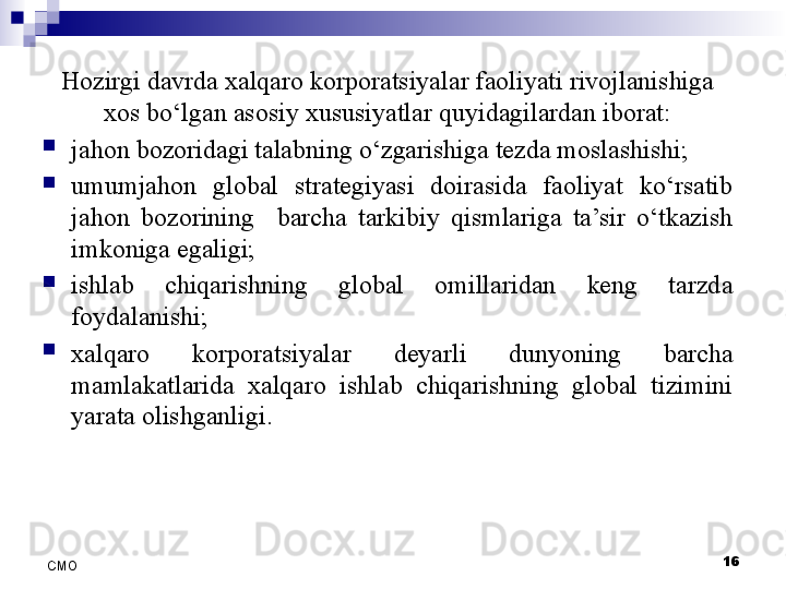 16
СMO Hozirgi davrda xalqaro korporatsiyalar faoliyati rivojlanishiga 
xos bo‘lgan asosiy xususiyatlar quyidagilardan iborat:
jahon bozoridagi talabning o‘zgarishiga tezda moslashishi;
umumjahon  global  strategiyasi  doirasida  faoliyat  ko‘rsatib 
jahon  bozorining    barcha  tarkibiy  qismlariga  ta’sir  o‘tkazish 
imkoniga egaligi; 
ishlab  chiqarishning  global  omillaridan  keng  tarzda 
foydalanishi;
xalqaro  korporatsiyalar  deyarli  dunyoning  barcha 
mamlakatlarida  xalqaro  ishlab  chiqarishning  global  tizimini 
yarata olishganligi.
