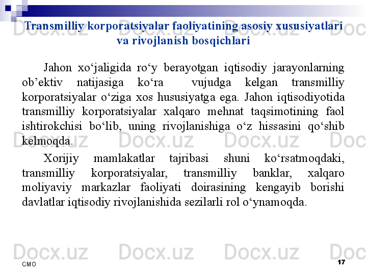 Transmilliy korporatsiyalar faoliyatining asosiy xususiyatlari 
va rivojlanish bosqichlari
Jahon  xo‘jaligida  ro‘y  berayotgan  iqtisodiy  jarayonlarning 
ob’ektiv  natijasiga  ko‘ra    vujudga  kelgan  transmilliy 
korporatsiyalar  o‘ziga  xos  hususiyatga  ega.  Jahon  iqtisodiyotida 
transmilliy  korporatsiyalar  xalqaro  mehnat  taqsimotining  faol 
ishtirokchisi  bo‘lib,  uning  rivojlanishiga  o‘z  hissasini  qo‘shib 
kelmoqda.
Xorijiy  mamlakatlar  tajribasi  shuni  ko‘rsatmoqdaki, 
transmilliy  korporatsiyalar,  transmilliy  banklar,  xalqaro 
moliyaviy  markazlar  faoliyati  doirasining  kengayib  borishi 
davlatlar iqtisodiy rivojlanishida sezilarli rol o‘ynamoqda. 
 
17
СMO 