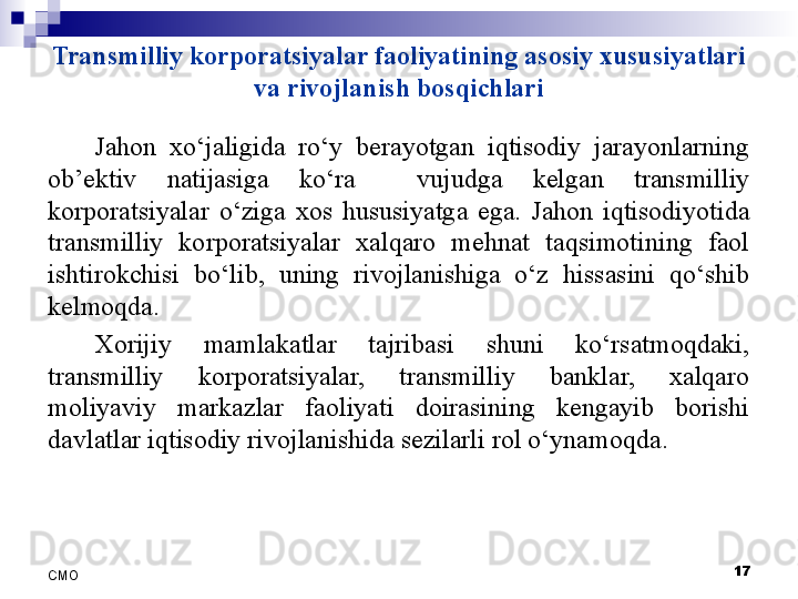 Transmilliy korporatsiyalar faoliyatining asosiy xususiyatlari 
va rivojlanish bosqichlari
Jahon  xo‘jaligida  ro‘y  berayotgan  iqtisodiy  jarayonlarning 
ob’ektiv  natijasiga  ko‘ra    vujudga  kelgan  transmilliy 
korporatsiyalar  o‘ziga  xos  hususiyatga  ega.  Jahon  iqtisodiyotida 
transmilliy  korporatsiyalar  xalqaro  mehnat  taqsimotining  faol 
ishtirokchisi  bo‘lib,  uning  rivojlanishiga  o‘z  hissasini  qo‘shib 
kelmoqda.
Xorijiy  mamlakatlar  tajribasi  shuni  ko‘rsatmoqdaki, 
transmilliy  korporatsiyalar,  transmilliy  banklar,  xalqaro 
moliyaviy  markazlar  faoliyati  doirasining  kengayib  borishi 
davlatlar iqtisodiy rivojlanishida sezilarli rol o‘ynamoqda. 
 
17
СMO