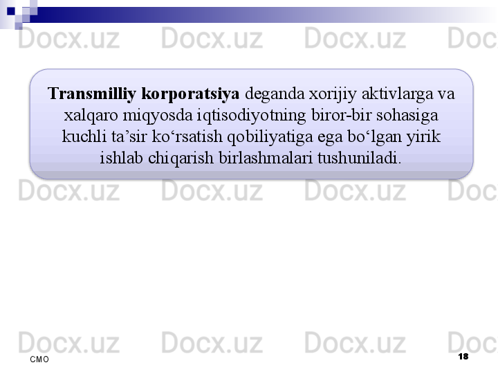 18
СMO Transmilliy korporatsiya  deganda xorijiy aktivlarga va 
xalqaro miqyosda iqtisodiyotning biror-bir sohasiga 
kuchli ta’sir ko‘rsatish qobiliyatiga ega bo‘lgan yirik 
ishlab chiqarish birlashmalari tushuniladi.  