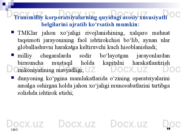 Transmilliy korporatsiyalarning quyidagi asosiy xususiyatli 
belgilarini ajratib ko‘rsatish mumkin:

TMKlar  jahon  xo‘jaligi  rivojlanishining,  xalqaro  mehnat 
taqsimoti  jarayonining  faol  ishtirokchisi  bo‘lib,  aynan  ular 
globallashuvni harakatga keltiruvchi kuch hisoblanishadi;

milliy  chegaralarda  sodir  bo‘layotgan  jarayonlardan 
birmuncha  mustaqil  holda  kapitalni  harakatlantirish 
imkoniyatining mavjudligi;

dunyoning  ko‘pgina  mamlakatlarida  o‘zining  operatsiyalarini 
amalga oshirgan holda jahon xo‘jaligi munosabatlarini tartibga 
solishda ishtirok etishi;
19
СMO 