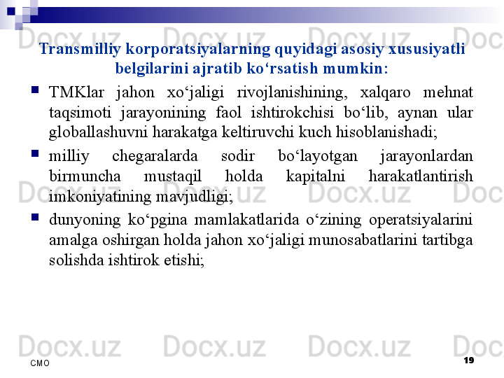 Transmilliy korporatsiyalarning quyidagi asosiy xususiyatli 
belgilarini ajratib ko‘rsatish mumkin:
TMKlar  jahon  xo‘jaligi  rivojlanishining,  xalqaro  mehnat 
taqsimoti  jarayonining  faol  ishtirokchisi  bo‘lib,  aynan  ular 
globallashuvni harakatga keltiruvchi kuch hisoblanishadi;
milliy  chegaralarda  sodir  bo‘layotgan  jarayonlardan 
birmuncha  mustaqil  holda  kapitalni  harakatlantirish 
imkoniyatining mavjudligi;
dunyoning  ko‘pgina  mamlakatlarida  o‘zining  operatsiyalarini 
amalga oshirgan holda jahon xo‘jaligi munosabatlarini tartibga 
solishda ishtirok etishi;
19
СMO