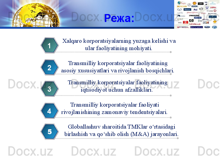 LOGO
Режа:
Xalqaro korporatsiyalarning yuzaga kelishi va
  ular faoliyatining mohiyati. 1
Transmilliy korporatsiyalar faoliyatining 
asosiy xususiyatlari va rivojlanish bosqichlari.2
Transmilliy korporatsiyalar faoliyatining 
iqtisodiyot uchun afzalliklari. 3
Transmilliy korporatsiyalar faoliyati 
rivojlanishining zamonaviy tendentsiyalari. 4
5 Globallashuv sharoitida TMKlar o‘rtasidagi 
birlashish va qo‘shib olish (M&A) jarayonlari. 