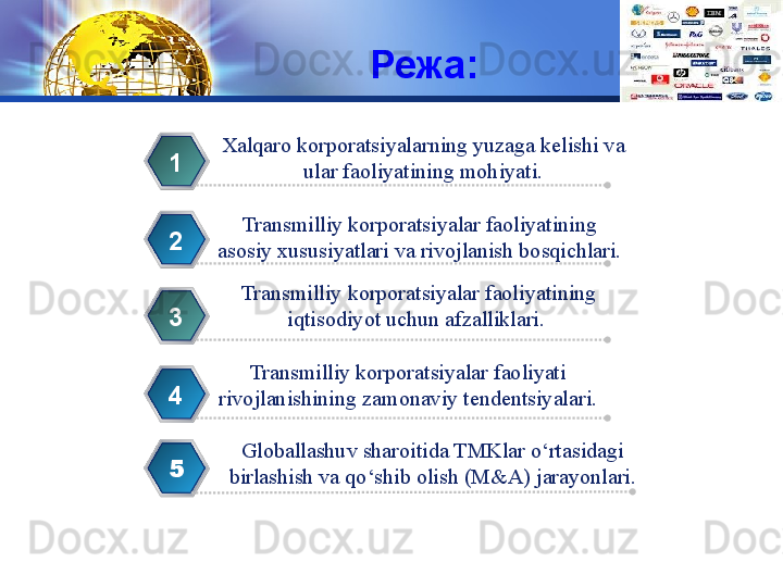 LOGO
Режа:
Xalqaro korporatsiyalarning yuzaga kelishi va
  ular faoliyatining mohiyati. 1
Transmilliy korporatsiyalar faoliyatining 
asosiy xususiyatlari va rivojlanish bosqichlari.2
Transmilliy korporatsiyalar faoliyatining 
iqtisodiyot uchun afzalliklari. 3
Transmilliy korporatsiyalar faoliyati 
rivojlanishining zamonaviy tendentsiyalari. 4
5 Globallashuv sharoitida TMKlar o‘rtasidagi 
birlashish va qo‘shib olish (M&A) jarayonlari.