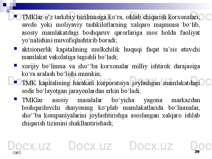 
TMKlar o‘z tarkibiy tuzilmasiga ko‘ra, ishlab chiqarish korxonalari, 
savdo  yoki  moliyaviy  tashkilotlarning  xalqaro  majmuasi  bo‘lib, 
asosiy  mamlakatdagi  boshqaruv  qarorlariga  mos  holda  faoliyat 
yo‘nalishini muvofiqlashtirib boradi;

aktsionerlik  kapitalining  mulkchilik  huquqi  faqat  ta’sis  etuvchi 
mamlakat vakolatiga tegishli bo‘ladi;

xorijiy  bo‘linma  va  sho‘’ba  korxonalar  milliy  ishtirok  darajasiga 
ko‘ra aralash bo‘lishi mumkin;

TMK  kapitalining  harakati  korporatsiya  joylashgan  mamlakatdagi 
sodir bo‘layotgan jarayonlardan erkin bo‘ladi;

TMKlar  asosiy  masalalar  bo‘yicha  yagona  markazdan 
boshqariluvchi  dunyoning  ko‘plab  mamlakatlarida  bo‘linmalar, 
sho‘’ba  kompaniyalarini  joylashtirishga  asoslangan  xalqaro  ishlab 
chiqarish tizimini shakllantirishadi;
20
СMO 