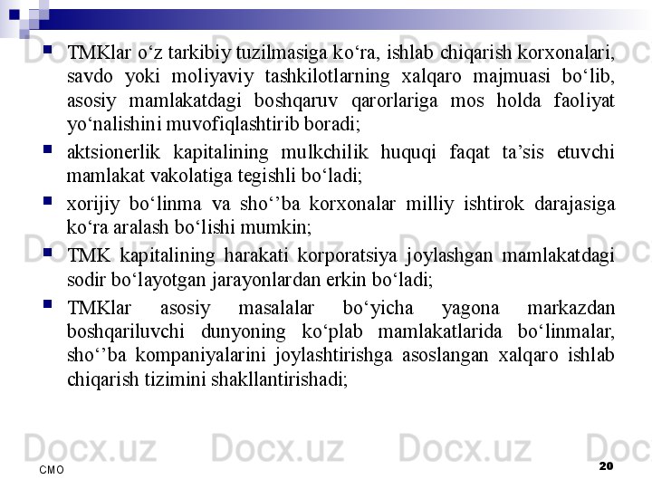 
TMKlar o‘z tarkibiy tuzilmasiga ko‘ra, ishlab chiqarish korxonalari, 
savdo  yoki  moliyaviy  tashkilotlarning  xalqaro  majmuasi  bo‘lib, 
asosiy  mamlakatdagi  boshqaruv  qarorlariga  mos  holda  faoliyat 
yo‘nalishini muvofiqlashtirib boradi;
aktsionerlik  kapitalining  mulkchilik  huquqi  faqat  ta’sis  etuvchi 
mamlakat vakolatiga tegishli bo‘ladi;
xorijiy  bo‘linma  va  sho‘’ba  korxonalar  milliy  ishtirok  darajasiga 
ko‘ra aralash bo‘lishi mumkin;
TMK  kapitalining  harakati  korporatsiya  joylashgan  mamlakatdagi 
sodir bo‘layotgan jarayonlardan erkin bo‘ladi;
TMKlar  asosiy  masalalar  bo‘yicha  yagona  markazdan 
boshqariluvchi  dunyoning  ko‘plab  mamlakatlarida  bo‘linmalar, 
sho‘’ba  kompaniyalarini  joylashtirishga  asoslangan  xalqaro  ishlab 
chiqarish tizimini shakllantirishadi;
20
СMO
