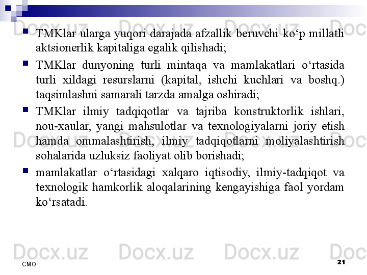 
TMKlar  ularga  yuqori  darajada  afzallik  beruvchi  ko‘p  millatli 
aktsionerlik kapitaliga egalik qilishadi;

TMKlar  dunyoning  turli  mintaqa  va  mamlakatlari  o‘rtasida 
turli  xildagi  resurslarni  (kapital,  ishchi  kuchlari  va  boshq.) 
taqsimlashni samarali tarzda amalga oshiradi;

TMKlar  ilmiy  tadqiqotlar  va  tajriba  konstruktorlik  ishlari, 
nou-xaular,  yangi  mahsulotlar  va  texnologiyalarni  joriy  etish 
hamda  ommalashtirish,  ilmiy  tadqiqotlarni  moliyalashtirish 
sohalarida uzluksiz faoliyat olib borishadi;

mamlakatlar  o‘rtasidagi  xalqaro  iqtisodiy,  ilmiy-tadqiqot  va 
texnologik  hamkorlik  aloqalarining  kengayishiga  faol  yordam 
ko‘rsatadi.
21
СMO 