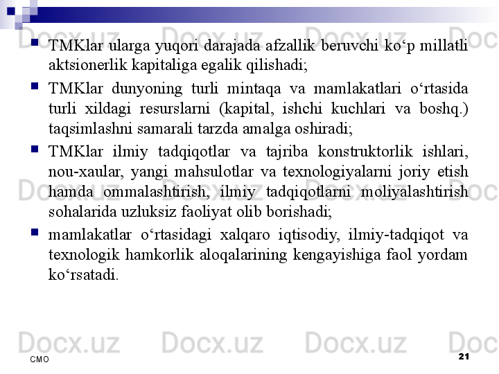 
TMKlar  ularga  yuqori  darajada  afzallik  beruvchi  ko‘p  millatli 
aktsionerlik kapitaliga egalik qilishadi;
TMKlar  dunyoning  turli  mintaqa  va  mamlakatlari  o‘rtasida 
turli  xildagi  resurslarni  (kapital,  ishchi  kuchlari  va  boshq.) 
taqsimlashni samarali tarzda amalga oshiradi;
TMKlar  ilmiy  tadqiqotlar  va  tajriba  konstruktorlik  ishlari, 
nou-xaular,  yangi  mahsulotlar  va  texnologiyalarni  joriy  etish 
hamda  ommalashtirish,  ilmiy  tadqiqotlarni  moliyalashtirish 
sohalarida uzluksiz faoliyat olib borishadi;
mamlakatlar  o‘rtasidagi  xalqaro  iqtisodiy,  ilmiy-tadqiqot  va 
texnologik  hamkorlik  aloqalarining  kengayishiga  faol  yordam 
ko‘rsatadi.
21
СMO