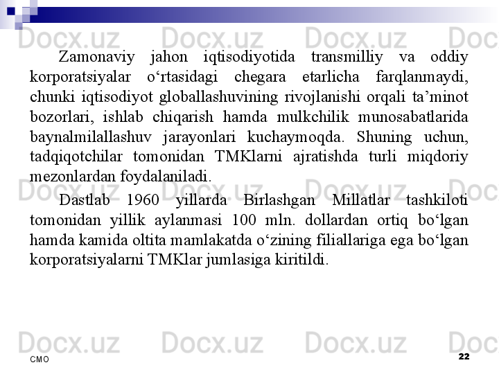 Zamonaviy  jahon  iqtisodiyotida  transmilliy  va  oddiy 
korporatsiyalar  o‘rtasidagi  chegara  etarlicha  farqlanmaydi, 
chunki  iqtisodiyot  globallashuvining  rivojlanishi  orqali  ta’minot 
bozorlari,  ishlab  chiqarish  hamda  mulkchilik  munosabatlarida 
baynalmilallashuv  jarayonlari  kuchaymoqda.  Shuning  uchun, 
tadqiqotchilar  tomonidan  TMKlarni  ajratishda  turli  miqdoriy 
mezonlardan foydalaniladi. 
Dastlab  1960  yillarda  Birlashgan  Millatlar  tashkiloti 
tomonidan  yillik  aylanmasi  100  mln.  dollardan  ortiq  bo‘lgan 
hamda kamida oltita mamlakatda o‘zining filiallariga ega bo‘lgan 
korporatsiyalarni TMKlar jumlasiga kiritildi. 
 
22
СMO 