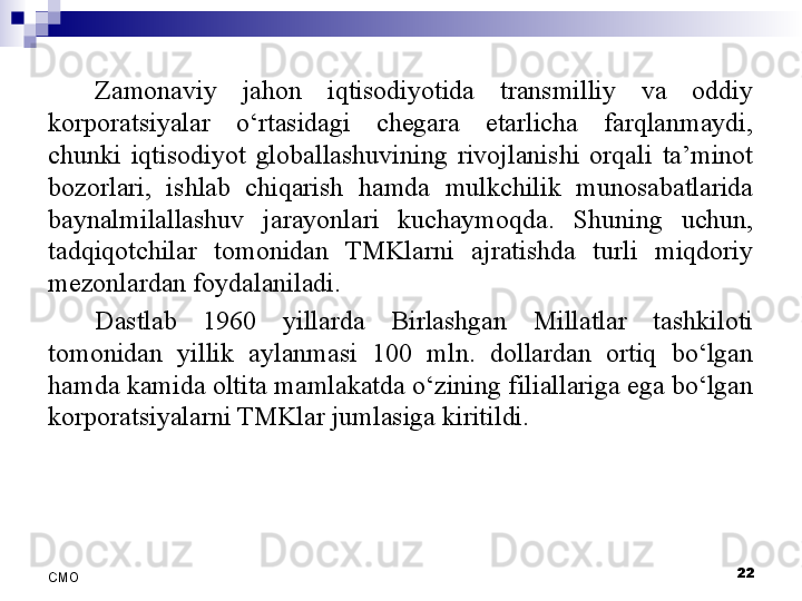 Zamonaviy  jahon  iqtisodiyotida  transmilliy  va  oddiy 
korporatsiyalar  o‘rtasidagi  chegara  etarlicha  farqlanmaydi, 
chunki  iqtisodiyot  globallashuvining  rivojlanishi  orqali  ta’minot 
bozorlari,  ishlab  chiqarish  hamda  mulkchilik  munosabatlarida 
baynalmilallashuv  jarayonlari  kuchaymoqda.  Shuning  uchun, 
tadqiqotchilar  tomonidan  TMKlarni  ajratishda  turli  miqdoriy 
mezonlardan foydalaniladi. 
Dastlab  1960  yillarda  Birlashgan  Millatlar  tashkiloti 
tomonidan  yillik  aylanmasi  100  mln.  dollardan  ortiq  bo‘lgan 
hamda kamida oltita mamlakatda o‘zining filiallariga ega bo‘lgan 
korporatsiyalarni TMKlar jumlasiga kiritildi. 
 
22
СMO