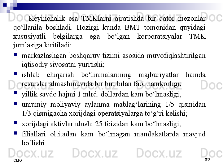 Keyinchalik  esa  TMKlarni  ajratishda  bir  qator  mezonlar 
qo‘llanila  boshladi.  Hozirgi  kunda  BMT  tomonidan  quyidagi 
xususiyatli  belgilarga  ega  bo‘lgan  korporatsiyalar  TMK 
jumlasiga kiritiladi:

markazlashgan  boshqaruv  tizimi  asosida  muvofiqlashtirilgan 
iqtisodiy siyosatni yuritishi;

ishlab  chiqarish  bo‘linmalarining  majburiyatlar  hamda 
resurslar almashinuvida bir biri bilan faol hamkorligi;

yillik savdo hajmi 1 mlrd. dollardan kam bo‘lmasligi;

umumiy  moliyaviy  aylanma  mablag‘larining  1/5  qismidan 
1/3 qismigacha xorijdagi operatsiyalarga to‘g‘ri kelishi;

xorijdagi aktivlar ulushi 25 foizidan kam bo‘lmasligi;

filiallari  oltitadan  kam  bo‘lmagan  mamlakatlarda  mavjud 
bo‘lishi.
23
СMO 