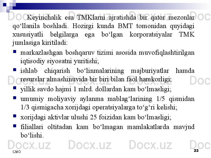 Keyinchalik  esa  TMKlarni  ajratishda  bir  qator  mezonlar 
qo‘llanila  boshladi.  Hozirgi  kunda  BMT  tomonidan  quyidagi 
xususiyatli  belgilarga  ega  bo‘lgan  korporatsiyalar  TMK 
jumlasiga kiritiladi:
markazlashgan  boshqaruv  tizimi  asosida  muvofiqlashtirilgan 
iqtisodiy siyosatni yuritishi;
ishlab  chiqarish  bo‘linmalarining  majburiyatlar  hamda 
resurslar almashinuvida bir biri bilan faol hamkorligi;
yillik savdo hajmi 1 mlrd. dollardan kam bo‘lmasligi;
umumiy  moliyaviy  aylanma  mablag‘larining  1/5  qismidan 
1/3 qismigacha xorijdagi operatsiyalarga to‘g‘ri kelishi;
xorijdagi aktivlar ulushi 25 foizidan kam bo‘lmasligi;
filiallari  oltitadan  kam  bo‘lmagan  mamlakatlarda  mavjud 
bo‘lishi.
23
СMO