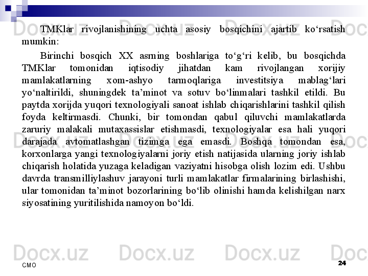 TMKlar  rivojlanishining  uchta  asosiy  bosqichini  ajartib  ko‘rsatish 
mumkin:
Birinchi  bosqich  XX  asrning  boshlariga  to‘g‘ri  kelib,  bu  bosqichda 
TMKlar  tomonidan  iqtisodiy  jihatdan  kam  rivojlangan  xorijiy 
mamlakatlarning  xom-ashyo  tarmoqlariga  investitsiya  mablag‘lari 
yo‘naltirildi,  shuningdek  ta’minot  va  sotuv  bo‘linmalari  tashkil  etildi.  Bu 
paytda  xorijda  yuqori  texnologiyali  sanoat  ishlab  chiqarishlarini  tashkil  qilish 
foyda  keltirmasdi.  Chunki,  bir  tomondan  qabul  qiluvchi  mamlakatlarda 
zaruriy  malakali  mutaxassislar  etishmasdi,  texnologiyalar  esa  hali  yuqori 
darajada  avtomatlashgan  tizimga  ega  emasdi.  Boshqa  tomondan  esa, 
korxonlarga  yangi  texnologiyalarni  joriy  etish  natijasida  ularning  joriy  ishlab 
chiqarish  holatida  yuzaga  keladigan  vaziyatni  hisobga  olish  lozim  edi.  Ushbu 
davrda  transmilliylashuv  jarayoni  turli  mamlakatlar  firmalarining  birlashishi, 
ular  tomonidan  ta’minot  bozorlarining  bo‘lib  olinishi  hamda  kelishilgan  narx 
siyosatining yuritilishida namoyon bo‘ldi. 
 
24
СMO 