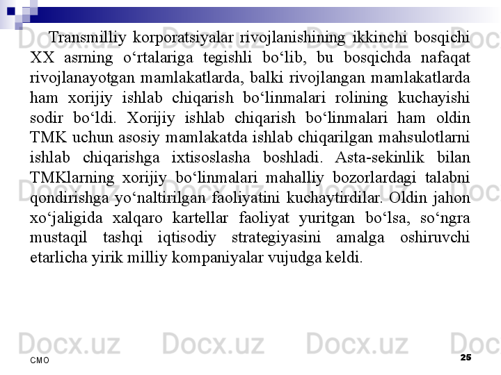 Transmilliy  korporatsiyalar  rivojlanishining  ikkinchi  bosqichi 
XX  asrning  o‘rtalariga  tegishli  bo‘lib,  bu  bosqichda  nafaqat 
rivojlanayotgan  mamlakatlarda,  balki  rivojlangan  mamlakatlarda 
ham  xorijiy  ishlab  chiqarish  bo‘linmalari  rolining  kuchayishi 
sodir  bo‘ldi.  Xorijiy  ishlab  chiqarish  bo‘linmalari  ham  oldin 
TMK  uchun  asosiy  mamlakatda  ishlab  chiqarilgan  mahsulotlarni 
ishlab  chiqarishga  ixtisoslasha  boshladi.  Asta-sekinlik  bilan 
TMKlarning  xorijiy  bo‘linmalari  mahalliy  bozorlardagi  talabni 
qondirishga  yo‘naltirilgan  faoliyatini  kuchaytirdilar.  Oldin  jahon 
xo‘jaligida  xalqaro  kartellar  faoliyat  yuritgan  bo‘lsa,  so‘ngra 
mustaqil  tashqi  iqtisodiy  strategiyasini  amalga  oshiruvchi 
etarlicha yirik milliy kompaniyalar vujudga keldi. 
 
25
СMO 