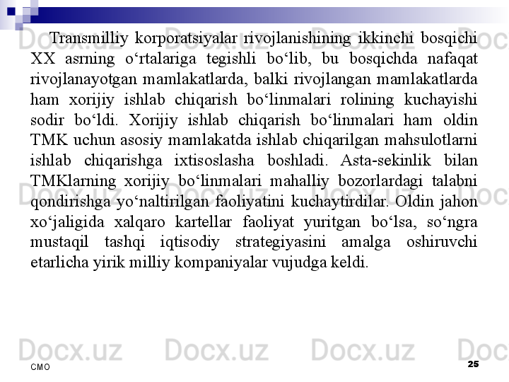 Transmilliy  korporatsiyalar  rivojlanishining  ikkinchi  bosqichi 
XX  asrning  o‘rtalariga  tegishli  bo‘lib,  bu  bosqichda  nafaqat 
rivojlanayotgan  mamlakatlarda,  balki  rivojlangan  mamlakatlarda 
ham  xorijiy  ishlab  chiqarish  bo‘linmalari  rolining  kuchayishi 
sodir  bo‘ldi.  Xorijiy  ishlab  chiqarish  bo‘linmalari  ham  oldin 
TMK  uchun  asosiy  mamlakatda  ishlab  chiqarilgan  mahsulotlarni 
ishlab  chiqarishga  ixtisoslasha  boshladi.  Asta-sekinlik  bilan 
TMKlarning  xorijiy  bo‘linmalari  mahalliy  bozorlardagi  talabni 
qondirishga  yo‘naltirilgan  faoliyatini  kuchaytirdilar.  Oldin  jahon 
xo‘jaligida  xalqaro  kartellar  faoliyat  yuritgan  bo‘lsa,  so‘ngra 
mustaqil  tashqi  iqtisodiy  strategiyasini  amalga  oshiruvchi 
etarlicha yirik milliy kompaniyalar vujudga keldi. 
 
25
СMO