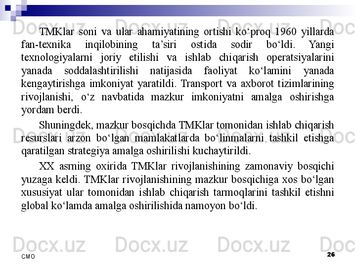 TMKlar  soni  va  ular  ahamiyatining  ortishi  ko‘proq  1960  yillarda 
fan-texnika  inqilobining  ta’siri  ostida  sodir  bo‘ldi.  Yangi 
texnologiyalarni  joriy  etilishi  va  ishlab  chiqarish  operatsiyalarini 
yanada  soddalashtirilishi  natijasida  faoliyat  ko‘lamini  yanada 
kengaytirishga  imkoniyat  yaratildi.  Transport  va  axborot  tizimlarining 
rivojlanishi,  o‘z  navbatida  mazkur  imkoniyatni  amalga  oshirishga 
yordam berdi. 
Shuningdek, mazkur bosqichda TMKlar tomonidan ishlab chiqarish 
resurslari  arzon  bo‘lgan  mamlakatlarda  bo‘linmalarni  tashkil  etishga 
qaratilgan strategiya amalga oshirilishi kuchaytirildi. 
XX  asrning  oxirida  TMKlar  rivojlanishining  zamonaviy  bosqichi 
yuzaga  keldi.  TMKlar  rivojlanishining  mazkur  bosqichiga  xos  bo‘lgan 
xususiyat  ular  tomonidan  ishlab  chiqarish  tarmoqlarini  tashkil  etishni 
global ko‘lamda amalga oshirilishida namoyon bo‘ldi. 
 
26
СMO 