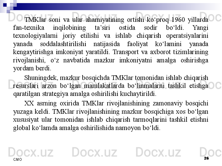 TMKlar  soni  va  ular  ahamiyatining  ortishi  ko‘proq  1960  yillarda 
fan-texnika  inqilobining  ta’siri  ostida  sodir  bo‘ldi.  Yangi 
texnologiyalarni  joriy  etilishi  va  ishlab  chiqarish  operatsiyalarini 
yanada  soddalashtirilishi  natijasida  faoliyat  ko‘lamini  yanada 
kengaytirishga  imkoniyat  yaratildi.  Transport  va  axborot  tizimlarining 
rivojlanishi,  o‘z  navbatida  mazkur  imkoniyatni  amalga  oshirishga 
yordam berdi. 
Shuningdek, mazkur bosqichda TMKlar tomonidan ishlab chiqarish 
resurslari  arzon  bo‘lgan  mamlakatlarda  bo‘linmalarni  tashkil  etishga 
qaratilgan strategiya amalga oshirilishi kuchaytirildi. 
XX  asrning  oxirida  TMKlar  rivojlanishining  zamonaviy  bosqichi 
yuzaga  keldi.  TMKlar  rivojlanishining  mazkur  bosqichiga  xos  bo‘lgan 
xususiyat  ular  tomonidan  ishlab  chiqarish  tarmoqlarini  tashkil  etishni 
global ko‘lamda amalga oshirilishida namoyon bo‘ldi. 
 
26
СMO