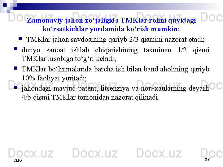 Zamonaviy jahon xo‘jaligida TMKlar rolini quyidagi 
ko‘rsatkichlar yordamida ko‘rish mumkin:

TMKlar jahon savdosining qariyb 2/3 qismini nazorat etadi;

dunyo  sanoat  ishlab  chiqarishining  taxminan  1/2  qismi 
TMKlar hisobiga to‘g‘ri keladi;

TMKlar bo‘linmalarida barcha ish bilan band aholining qariyb 
10% faoliyat yuritadi;

jahondagi  mavjud  patent,  litsenziya  va  nou-xaularning  deyarli 
4/5 qismi TMKlar tomonidan nazorat qilinadi.
27
СMO 