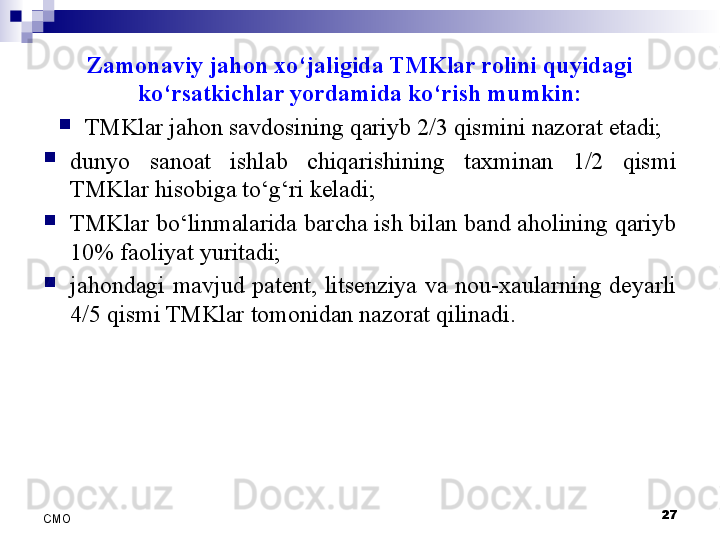 Zamonaviy jahon xo‘jaligida TMKlar rolini quyidagi 
ko‘rsatkichlar yordamida ko‘rish mumkin:
TMKlar jahon savdosining qariyb 2/3 qismini nazorat etadi;
dunyo  sanoat  ishlab  chiqarishining  taxminan  1/2  qismi 
TMKlar hisobiga to‘g‘ri keladi;
TMKlar bo‘linmalarida barcha ish bilan band aholining qariyb 
10% faoliyat yuritadi;
jahondagi  mavjud  patent,  litsenziya  va  nou-xaularning  deyarli 
4/5 qismi TMKlar tomonidan nazorat qilinadi.
27
СMO