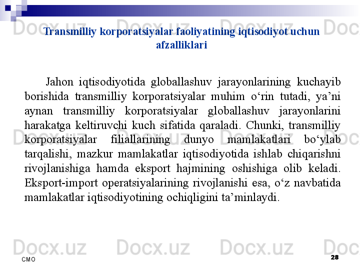 Transmilliy korporatsiyalar faoliyatining iqtisodiyot uchun 
afzalliklari
Jahon  iqtisodiyotida  globallashuv  jarayonlarining  kuchayib 
borishida  transmilliy  korporatsiyalar  muhim  o‘rin  tutadi,  ya’ni 
aynan  transmilliy  korporatsiyalar  globallashuv  jarayonlarini 
harakatga  keltiruvchi  kuch  sifatida  qaraladi.  Chunki,  transmilliy 
korporatsiyalar  filiallarining  dunyo  mamlakatlari  bo‘ylab 
tarqalishi,  mazkur  mamlakatlar  iqtisodiyotida  ishlab  chiqarishni 
rivojlanishiga  hamda  eksport  hajmining  oshishiga  olib  keladi. 
Eksport-import  operatsiyalarining  rivojlanishi  esa,  o‘z  navbatida 
mamlakatlar iqtisodiyotining ochiqligini ta’minlaydi.
 
28
СMO 