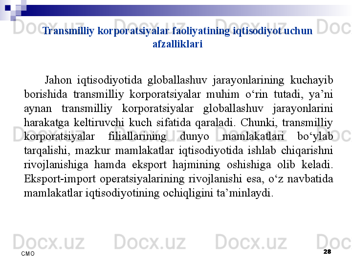 Transmilliy korporatsiyalar faoliyatining iqtisodiyot uchun 
afzalliklari
Jahon  iqtisodiyotida  globallashuv  jarayonlarining  kuchayib 
borishida  transmilliy  korporatsiyalar  muhim  o‘rin  tutadi,  ya’ni 
aynan  transmilliy  korporatsiyalar  globallashuv  jarayonlarini 
harakatga  keltiruvchi  kuch  sifatida  qaraladi.  Chunki,  transmilliy 
korporatsiyalar  filiallarining  dunyo  mamlakatlari  bo‘ylab 
tarqalishi,  mazkur  mamlakatlar  iqtisodiyotida  ishlab  chiqarishni 
rivojlanishiga  hamda  eksport  hajmining  oshishiga  olib  keladi. 
Eksport-import  operatsiyalarining  rivojlanishi  esa,  o‘z  navbatida 
mamlakatlar iqtisodiyotining ochiqligini ta’minlaydi.
 
28
СMO