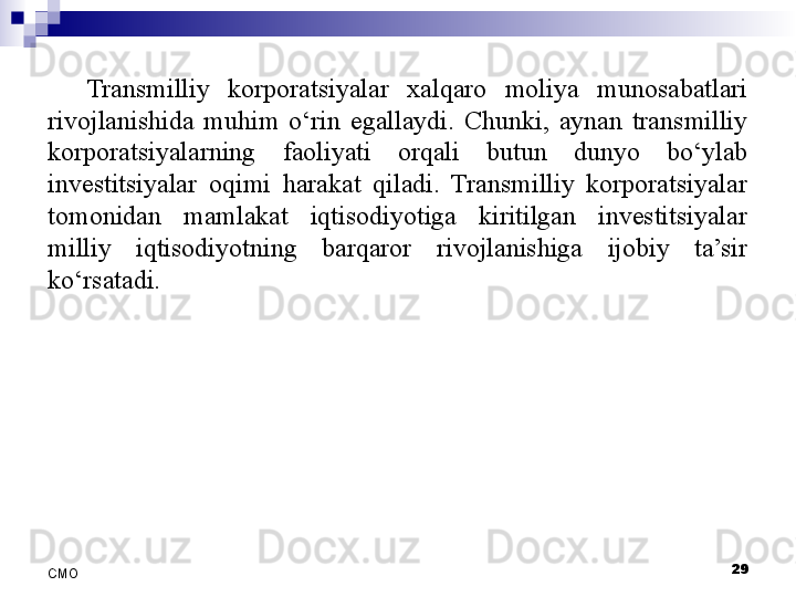 29
СMO Transmilliy  korporatsiyalar  xalqaro  moliya  munosabatlari 
rivojlanishida  muhim  o‘rin  egallaydi.  Chunki,  aynan  transmilliy 
korporatsiyalarning  faoliyati  orqali  butun  dunyo  bo‘ylab 
investitsiyalar  oqimi  harakat  qiladi.  Transmilliy  korporatsiyalar 
tomonidan  mamlakat  iqtisodiyotiga  kiritilgan  investitsiyalar 
milliy  iqtisodiyotning  barqaror  rivojlanishiga  ijobiy  ta’sir 
ko‘rsatadi.
  