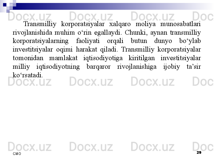 29
СMO Transmilliy  korporatsiyalar  xalqaro  moliya  munosabatlari 
rivojlanishida  muhim  o‘rin  egallaydi.  Chunki,  aynan  transmilliy 
korporatsiyalarning  faoliyati  orqali  butun  dunyo  bo‘ylab 
investitsiyalar  oqimi  harakat  qiladi.  Transmilliy  korporatsiyalar 
tomonidan  mamlakat  iqtisodiyotiga  kiritilgan  investitsiyalar 
milliy  iqtisodiyotning  barqaror  rivojlanishiga  ijobiy  ta’sir 
ko‘rsatadi.