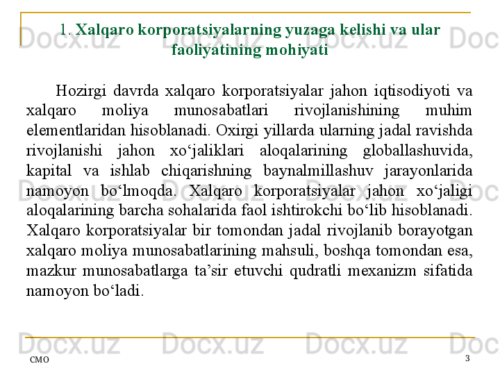 СMO 31.  Xalqaro korporatsiyalarning yuzaga kelishi va ular 
faoliyatining mohiyati
Hozirgi  davrda  xalqaro  korporatsiyalar  jahon  iqtisodiyoti  va 
xalqaro  moliya  munosabatlari  rivojlanishining  muhim 
elementlaridan hisoblanadi. Oxirgi yillarda ularning jadal ravishda 
rivojlanishi  jahon  xo‘jaliklari  aloqalarining  globallashuvida, 
kapital  va  ishlab  chiqarishning  baynalmillashuv  jarayonlarida 
namoyon  bo‘lmoqda.  Xalqaro  korporatsiyalar  jahon  xo‘jaligi 
aloqalarining barcha sohalarida faol ishtirokchi bo‘lib hisoblanadi. 
Xalqaro  korporatsiyalar  bir  tomondan  jadal  rivojlanib  borayotgan 
xalqaro moliya munosabatlarining mahsuli, boshqa tomondan esa, 
mazkur  munosabatlarga  ta’sir  etuvchi  qudratli  mexanizm  sifatida 
namoyon bo‘ladi.