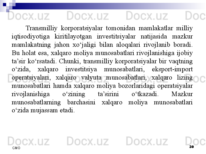 30
СMO Transmilliy  korporatsiyalar  tomonidan  mamlakatlar  milliy 
iqtisodiyotiga  kiritilayotgan  investitsiyalar  natijasida  mazkur 
mamlakatning  jahon  xo‘jaligi  bilan  aloqalari  rivojlanib  boradi. 
Bu  holat  esa,  xalqaro  moliya  munosabatlari  rivojlanishiga  ijobiy 
ta’sir  ko‘rsatadi.  Chunki,  transmilliy  korporatsiyalar  bir  vaqtning 
o‘zida,  xalqaro  investitsiya  munosabatlari,  eksport-import 
operatsiyalari,  xalqaro  valyuta  munosabatlari,  xalqaro  lizing 
munosabatlari  hamda  xalqaro  moliya  bozorlaridagi  operatsiyalar 
rivojlanishiga  o‘zining  ta’sirini  o‘tkazadi.  Mazkur 
munosabatlarning  barchasini  xalqaro  moliya  munosabatlari 
o‘zida mujassam etadi.  