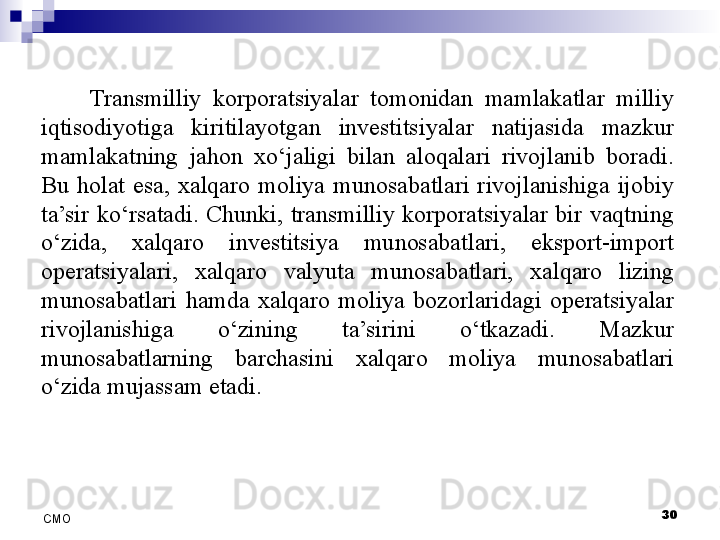 30
СMO Transmilliy  korporatsiyalar  tomonidan  mamlakatlar  milliy 
iqtisodiyotiga  kiritilayotgan  investitsiyalar  natijasida  mazkur 
mamlakatning  jahon  xo‘jaligi  bilan  aloqalari  rivojlanib  boradi. 
Bu  holat  esa,  xalqaro  moliya  munosabatlari  rivojlanishiga  ijobiy 
ta’sir  ko‘rsatadi.  Chunki,  transmilliy  korporatsiyalar  bir  vaqtning 
o‘zida,  xalqaro  investitsiya  munosabatlari,  eksport-import 
operatsiyalari,  xalqaro  valyuta  munosabatlari,  xalqaro  lizing 
munosabatlari  hamda  xalqaro  moliya  bozorlaridagi  operatsiyalar 
rivojlanishiga  o‘zining  ta’sirini  o‘tkazadi.  Mazkur 
munosabatlarning  barchasini  xalqaro  moliya  munosabatlari 
o‘zida mujassam etadi.