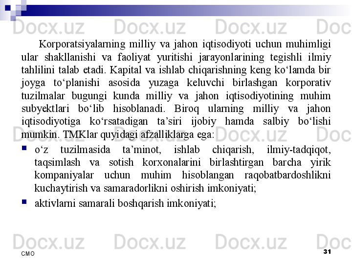 31
СMO Korporatsiyalarning  milliy  va  jahon  iqtisodiyoti  uchun  muhimligi 
ular  shakllanishi  va  faoliyat  yuritishi  jarayonlarining  tegishli  ilmiy 
tahlilini  talab  etadi.  Kapital  va  ishlab  chiqarishning  keng  ko‘lamda  bir 
joyga  to‘planishi  asosida  yuzaga  keluvchi  birlashgan  korporativ 
tuzilmalar  bugungi  kunda  milliy  va  jahon  iqtisodiyotining  muhim 
sub y ektlari  bo‘lib  hisoblanadi.  Biroq  ularning  milliy  va  jahon 
iqtisodiyotiga  ko‘rsatadigan  ta’siri  ijobiy  hamda  salbiy  bo‘lishi 
mumkin. TMKlar quyidagi afzalliklarga ega:

o‘z  tuzilmasida  ta’minot,  ishlab  chiqarish,  ilmiy-tadqiqot, 
taqsimlash  va  sotish  korxonalarini  birlashtirgan  barcha  yirik 
kompaniyalar  uchun  muhim  hisoblangan  raqobatbardoshlikni 
kuchaytirish va samaradorlikni oshirish imkoniyati;

aktivlarni samarali boshqarish imkoniyati;
  