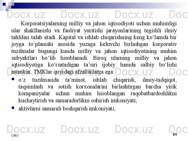 31
СMO Korporatsiyalarning  milliy  va  jahon  iqtisodiyoti  uchun  muhimligi 
ular  shakllanishi  va  faoliyat  yuritishi  jarayonlarining  tegishli  ilmiy 
tahlilini  talab  etadi.  Kapital  va  ishlab  chiqarishning  keng  ko‘lamda  bir 
joyga  to‘planishi  asosida  yuzaga  keluvchi  birlashgan  korporativ 
tuzilmalar  bugungi  kunda  milliy  va  jahon  iqtisodiyotining  muhim 
sub y ektlari  bo‘lib  hisoblanadi.  Biroq  ularning  milliy  va  jahon 
iqtisodiyotiga  ko‘rsatadigan  ta’siri  ijobiy  hamda  salbiy  bo‘lishi 
mumkin. TMKlar quyidagi afzalliklarga ega:
o‘z  tuzilmasida  ta’minot,  ishlab  chiqarish,  ilmiy-tadqiqot, 
taqsimlash  va  sotish  korxonalarini  birlashtirgan  barcha  yirik 
kompaniyalar  uchun  muhim  hisoblangan  raqobatbardoshlikni 
kuchaytirish va samaradorlikni oshirish imkoniyati;
aktivlarni samarali boshqarish imkoniyati;