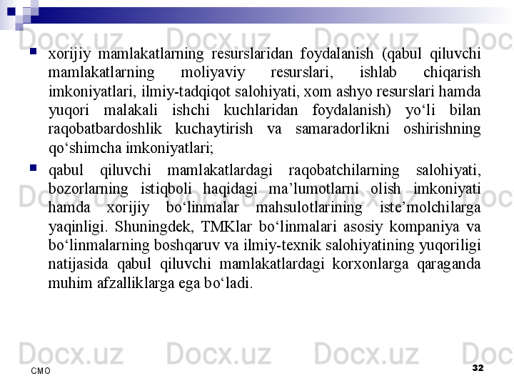 
xorijiy  mamlakatlarning  resurslaridan  foydalanish  (qabul  qiluvchi 
mamlakatlarning  moliyaviy  resurslari,  ishlab  chiqarish 
imkoniyatlari, ilmiy-tadqiqot salohiyati, xom ashyo resurslari hamda 
yuqori  malakali  ishchi  kuchlaridan  foydalanish)  yo‘li  bilan 
raqobatbardoshlik  kuchaytirish  va  samaradorlikni  oshirishning 
qo‘shimcha imkoniyatlari;  

qabul  qiluvchi  mamlakatlardagi  raqobatchilarning  salohiyati, 
bozorlarning  istiqboli  haqidagi  ma’lumotlarni  olish  imkoniyati 
hamda  xorijiy  bo‘linmalar  mahsulotlarining  iste’molchilarga 
yaqinligi.  Shuningdek,  TMKlar  bo‘linmalari  asosiy  kompaniya  va 
bo‘linmalarning boshqaruv va ilmiy-texnik salohiyatining yuqoriligi 
natijasida  qabul  qiluvchi  mamlakatlardagi  korxonlarga  qaraganda 
muhim afzalliklarga ega bo‘ladi.
32
СMO 