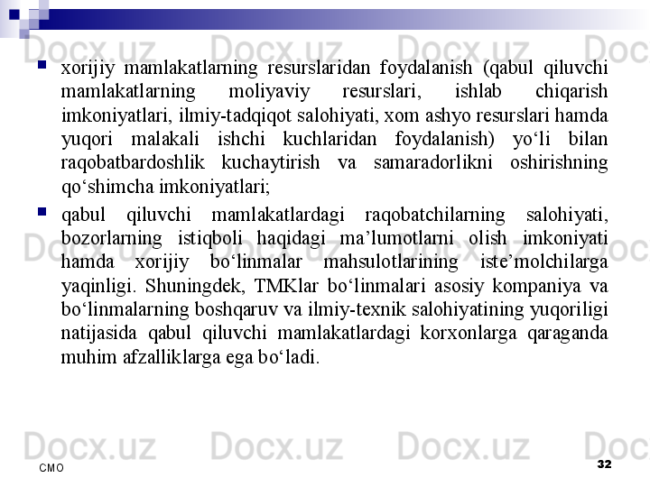 
xorijiy  mamlakatlarning  resurslaridan  foydalanish  (qabul  qiluvchi 
mamlakatlarning  moliyaviy  resurslari,  ishlab  chiqarish 
imkoniyatlari, ilmiy-tadqiqot salohiyati, xom ashyo resurslari hamda 
yuqori  malakali  ishchi  kuchlaridan  foydalanish)  yo‘li  bilan 
raqobatbardoshlik  kuchaytirish  va  samaradorlikni  oshirishning 
qo‘shimcha imkoniyatlari;  
qabul  qiluvchi  mamlakatlardagi  raqobatchilarning  salohiyati, 
bozorlarning  istiqboli  haqidagi  ma’lumotlarni  olish  imkoniyati 
hamda  xorijiy  bo‘linmalar  mahsulotlarining  iste’molchilarga 
yaqinligi.  Shuningdek,  TMKlar  bo‘linmalari  asosiy  kompaniya  va 
bo‘linmalarning boshqaruv va ilmiy-texnik salohiyatining yuqoriligi 
natijasida  qabul  qiluvchi  mamlakatlardagi  korxonlarga  qaraganda 
muhim afzalliklarga ega bo‘ladi.
32
СMO