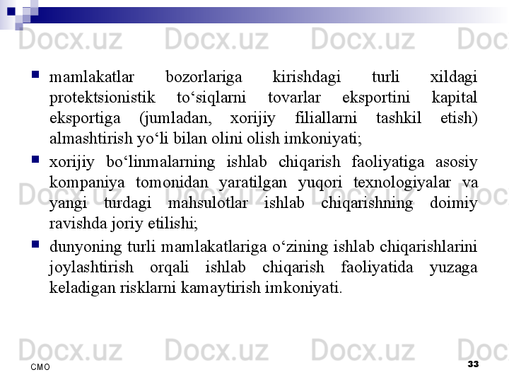33
СMO
mamlakatlar  bozorlariga  kirishdagi  turli  xildagi 
protektsionistik  to‘siqlarni  tovarlar  eksportini  kapital 
eksportiga  (jumladan,  xorijiy  filiallarni  tashkil  etish) 
almashtirish yo‘li bilan olini olish imkoniyati;

xorijiy  bo‘linmalarning  ishlab  chiqarish  faoliyatiga  asosiy 
kompaniya  tomonidan  yaratilgan  yuqori  texnologiyalar  va 
yangi  turdagi  mahsulotlar  ishlab  chiqarishning  doimiy 
ravishda joriy etilishi;

dunyoning  turli  mamlakatlariga  o‘zining  ishlab  chiqarishlarini 
joylashtirish  orqali  ishlab  chiqarish  faoliyatida  yuzaga 
keladigan risklarni kamaytirish imkoniyati. 