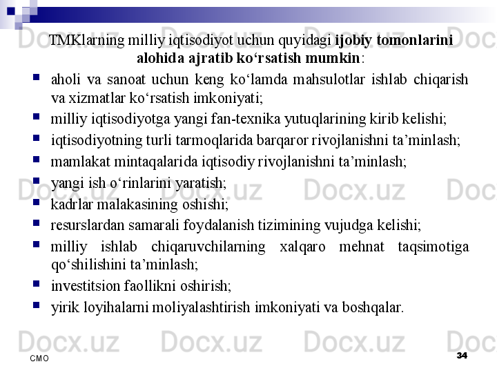 34
СMO TMKlarning milliy iqtisodiyot uchun quyidagi  ijobiy tomonlarini 
alohida ajratib ko‘rsatish mumkin :

aholi  va  sanoat  uchun  keng  ko‘lamda  mahsulotlar  ishlab  chiqarish 
va xizmatlar ko‘rsatish imkoniyati;

milliy iqtisodiyotga yangi fan-texnika yutuqlarining kirib kelishi;

iqtisodiyotning turli tarmoqlarida barqaror rivojlanishni ta’minlash;

mamlakat mintaqalarida iqtisodiy rivojlanishni ta’minlash;

yangi  ish o‘rinlarini yaratish;

kadrlar malakasining oshishi;

resurslardan samarali foydalanish tizimining vujudga kelishi;

milliy  ishlab  chiqaruvchilarning  xalqaro  mehnat  taqsimotiga 
qo‘shilishini ta’minlash;

investitsion faollikni oshirish;

yirik loyihalarni moliyalashtirish imkoniyati va boshqalar. 