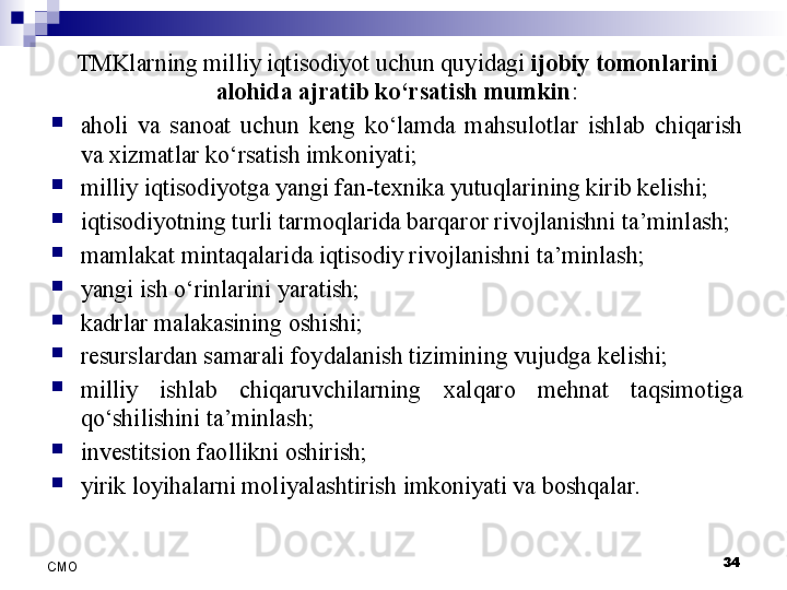 34
СMO TMKlarning milliy iqtisodiyot uchun quyidagi  ijobiy tomonlarini 
alohida ajratib ko‘rsatish mumkin :
aholi  va  sanoat  uchun  keng  ko‘lamda  mahsulotlar  ishlab  chiqarish 
va xizmatlar ko‘rsatish imkoniyati;
milliy iqtisodiyotga yangi fan-texnika yutuqlarining kirib kelishi;
iqtisodiyotning turli tarmoqlarida barqaror rivojlanishni ta’minlash;
mamlakat mintaqalarida iqtisodiy rivojlanishni ta’minlash;
yangi  ish o‘rinlarini yaratish;
kadrlar malakasining oshishi;
resurslardan samarali foydalanish tizimining vujudga kelishi;
milliy  ishlab  chiqaruvchilarning  xalqaro  mehnat  taqsimotiga 
qo‘shilishini ta’minlash;
investitsion faollikni oshirish;
yirik loyihalarni moliyalashtirish imkoniyati va boshqalar.
