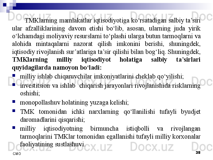 35
СMO TMKlarning mamlakatlar iqtisodiyotiga ko‘rsatadigan salbiy ta’siri 
ular  afzalliklarining  davom  etishi  bo‘lib,  asosan,  ularning  juda  yirik 
o‘lchamdagi moliyaviy resurslarni to‘plashi ularga butun tarmoqlarni va 
alohida  mintaqalarni  nazorat  qilish  imkonini  berishi,  shuningdek, 
iqtisodiy rivojlanish sur’atlariga ta’sir qilishi bilan bog‘liq. Shuningdek, 
TMKlarning  milliy  iqtisodiyot  holatiga  salbiy  ta’sirlari 
quyidagilarda namoyon bo‘ladi:

milliy ishlab chiqaruvchilar imkoniyatlarini cheklab qo‘yilishi;

investitsion va ishlab  chiqarish jarayonlari rivojlanishida risklarning 
oshishi; 

monopollashuv holatining yuzaga kelishi;

TMK  tomonidan  ichki  narxlarning  qo‘llanilishi  tufayli  byudjet 
daromadlarini qisqarishi;

milliy  iqtisodiyotning  birmuncha  istiqbolli  va  rivojlangan 
tarmoqlarini TMKlar tomonidan egallanishi tufayli milliy korxonalar 
faoliyatining sustlashuvi.   