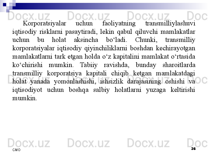 36
СMO Korporatsiyalar  uchun  faoliyatning  transmilliylashuvi 
iqtisodiy  risklarni  pasaytiradi,  lekin  qabul  qiluvchi  mamlakatlar 
uchun  bu  holat  aksincha  bo‘ladi.  Chunki,  transmilliy 
korporatsiyalar  iqtisodiy  qiyinchiliklarni  boshdan  kechirayotgan 
mamlakatlarni  tark etgan  holda  o‘z kapitalini  mamlakat o‘rtasida 
ko‘chirishi  mumkin.  Tabiiy  ravishda,  bunday  sharoitlarda 
transmilliy  korporatsiya  kapitali  chiqib  ketgan  mamlakatdagi 
holat  yanada  yomonlashishi,  ishsizlik  darajasining  oshishi  va 
iqtisodiyot  uchun  boshqa  salbiy  holatlarni  yuzaga  keltirishi 
mumkin. 
  