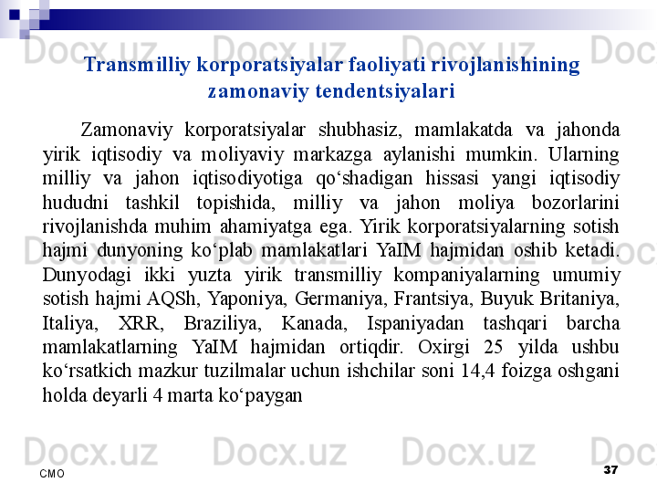 Transmilliy korporatsiyalar faoliyati rivojlanishining 
zamonaviy tendentsiyalari
Zamonaviy  korporatsiyalar  shubhasiz,  mamlakatda  va  jahonda 
yirik  iqtisodiy  va  moliyaviy  markazga  aylanishi  mumkin.  Ularning 
milliy  va  jahon  iqtisodiyotiga  qo‘shadigan  hissasi  yangi  iqtisodiy 
hududni  tashkil  topishida,  milliy  va  jahon  moliya  bozorlarini 
rivojlanishda  muhim  ahamiyatga  ega.  Yirik  korporatsiyalarning  sotish 
hajmi  dunyoning  ko‘plab  mamlakatlari  YaIM  hajmidan  oshib  ketadi. 
Dunyodagi  ikki  yuzta  yirik  transmilliy  kompaniyalarning  umumiy 
sotish  hajmi AQSh, Yaponiya,  Germaniya,  Frantsiya,  Buyuk  Britaniya, 
Italiya,  XRR,  Braziliya,  Kanada,  Ispaniyadan  tashqari  barcha 
mamlakatlarning  YaIM  hajmidan  ortiqdir.  Oxirgi  25  yilda  ushbu 
ko‘rsatkich mazkur tuzilmalar uchun ishchilar soni 14,4 foizga oshgani 
holda deyarli 4 marta ko‘paygan
 
37
СMO 