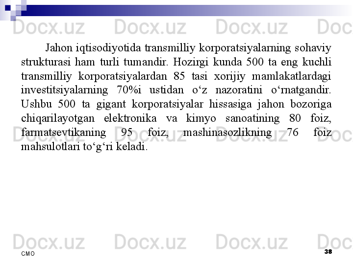 38
СMO Jahon iqtisodiyotida transmilliy korporatsiyalarning sohaviy 
strukturasi  ham  turli  tumandir.  Hozirgi  kunda  500  ta  eng  kuchli 
transmilliy  korporatsiyalardan  85  tasi  xorijiy  mamlakatlardagi 
investitsiyalarning  70%i  ustidan  o‘z  nazoratini  o‘rnatgandir. 
Ushbu  500  ta  gigant  korporatsiyalar  hissasiga  jahon  bozoriga 
chiqarilayotgan  elektronika  va  kimyo  sanoatining  80  foiz, 
farmatsevtikaning  95  foiz,  mashinasozlikning  76  foiz 
mahsulotlari to‘g‘ri keladi.
  