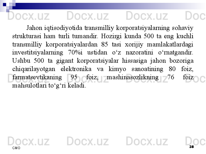 38
СMO Jahon iqtisodiyotida transmilliy korporatsiyalarning sohaviy 
strukturasi  ham  turli  tumandir.  Hozirgi  kunda  500  ta  eng  kuchli 
transmilliy  korporatsiyalardan  85  tasi  xorijiy  mamlakatlardagi 
investitsiyalarning  70%i  ustidan  o‘z  nazoratini  o‘rnatgandir. 
Ushbu  500  ta  gigant  korporatsiyalar  hissasiga  jahon  bozoriga 
chiqarilayotgan  elektronika  va  kimyo  sanoatining  80  foiz, 
farmatsevtikaning  95  foiz,  mashinasozlikning  76  foiz 
mahsulotlari to‘g‘ri keladi.