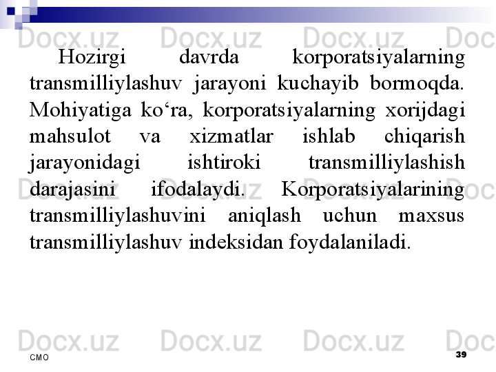 Hozirgi  davrda  korporatsiyalarning 
transmilliylashuv  jarayoni  kuchayib  bormoqda. 
Mohiyatiga  ko‘ra,  korporatsiyalarning  xorijdagi 
mahsulot  va  xizmatlar  ishlab  chiqarish 
jarayonidagi  ishtiroki  transmilliylashish 
darajasini  ifodalaydi.  Korporatsiyalarining 
transmilliylashuvini  aniqlash  uchun  maxsus 
transmilliylashuv indeksidan foydalaniladi.
 
39
СMO 