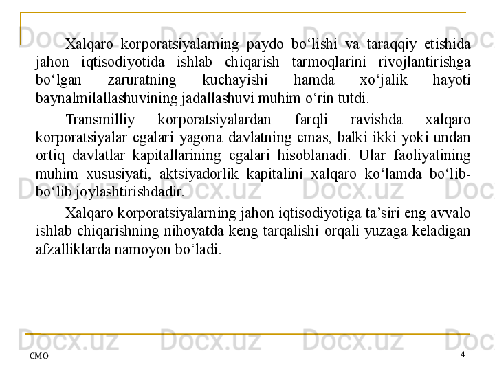 СMO 4Xalqaro  korporatsiyalarning  paydo  bo‘lishi  va  taraqqiy  etishida 
jahon  iqtisodiyotida  ishlab  chiqarish  tarmoqlarini  rivojlantirishga 
bo‘lgan  zaruratning  kuchayishi  hamda  xo‘jalik  hayoti 
baynalmilallashuvining jadallashuvi muhim o‘rin tutdi.
Transmilliy  korporatsiyalardan  farqli  ravishda  xalqaro 
korporatsiyalar  egalari  yagona  davlatning  emas,  balki  ikki  yoki  undan 
ortiq  davlatlar  kapitallarining  egalari  hisoblanadi.  Ular  faoliyatining 
muhim  xususiyati,  aktsiyadorlik  kapitalini  xalqaro  ko‘lamda  bo‘lib-
bo‘lib joylashtirishdadir.
Xalqaro korporatsiyalarning jahon iqtisodiyotiga ta’siri eng avvalo 
ishlab  chiqarishning  nihoyatda  keng  tarqalishi  orqali  yuzaga  keladigan 
afzalliklarda namoyon bo‘ladi.
  