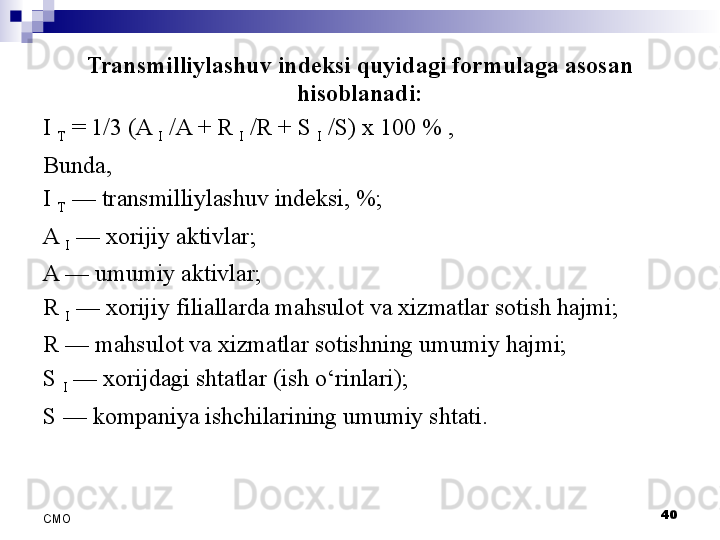 Transmilliylashuv indeksi quyidagi formulaga asosan 
hisoblanadi:
I 
T  = 1/3 (A 
I  /A + R 
I  /R + S 
I  /S) x 100 % ,
Bunda, 
I 
T  	
— transmilliylashuv indeksi,	 %;
A 
I  	
—  xorijiy aktivlar;
A	
 — umumiy aktivlar;
R 
I  	
— xorijiy filiallarda mahsulot va xizmatlar sotish hajmi; 
R	
 — mahsulot va xizmatlar sotishning umumiy hajmi;
S 
I  
— xorijdagi shtatlar  (ish o‘rinlari) ;
S	
 — kompaniya ishchilarining umumiy shtati.
 
40
СMO 