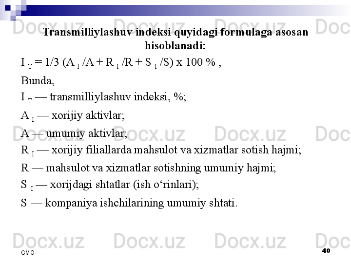 Transmilliylashuv indeksi quyidagi formulaga asosan 
hisoblanadi:
I 
T  = 1/3 (A 
I  /A + R 
I  /R + S 
I  /S) x 100 % ,
Bunda, 
I 
T  	
— transmilliylashuv indeksi,	 %;
A 
I  	
—  xorijiy aktivlar;
A	
 — umumiy aktivlar;
R 
I  	
— xorijiy filiallarda mahsulot va xizmatlar sotish hajmi; 
R	
 — mahsulot va xizmatlar sotishning umumiy hajmi;
S 
I  
— xorijdagi shtatlar  (ish o‘rinlari) ;
S	
 — kompaniya ishchilarining umumiy shtati.
 
40
СMO