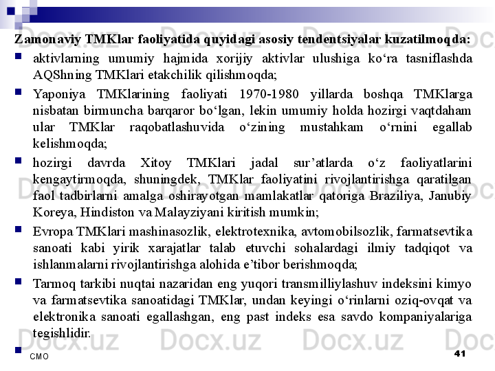 Zamonaviy TMKlar faoliyatida quyidagi asosiy tendentsiyalar kuzatilmoqda:

aktivlarning  umumiy  hajmida  xorijiy  aktivlar  ulushiga  ko‘ra  tasniflashda 
AQShning TMKlari etakchilik qilishmoqda;

Yaponiya  TMKlarining  faoliyati  1970-1980  yillarda  boshqa  TMKlarga 
nisbatan  birmuncha  barqaror  bo‘lgan,  lekin  umumiy  holda  hozirgi  vaqtdaham 
ular  TMKlar  raqobatlashuvida  o‘zining  mustahkam  o‘rnini  egallab 
kelishmoqda;

hozirgi  davrda  Xitoy  TMKlari  jadal  sur’atlarda  o‘z  faoliyatlarini 
kengaytirmoqda,  shuningdek,  TMKlar  faoliyatini  rivojlantirishga  qaratilgan 
faol  tadbirlarni  amalga  oshirayotgan  mamlakatlar  qatoriga  Braziliya,  Janubiy 
Koreya, Hindiston va Malayziyani kiritish mumkin;

Evropa TMKlari mashinasozlik, elektrotexnika, avtomobilsozlik, farmatsevtika 
sanoati  kabi  yirik  xarajatlar  talab  etuvchi  sohalardagi  ilmiy  tadqiqot  va 
ishlanmalarni rivojlantirishga alohida e’tibor berishmoqda;

Tarmoq  tarkibi  nuqtai  nazaridan  eng  yuqori  transmilliylashuv  indeksini  kimyo 
va  farmatsevtika  sanoatidagi  TMKlar,  undan  keyingi  o‘rinlarni  oziq-ovqat  va 
elektronika  sanoati  egallashgan,  eng  past  indeks  esa  savdo  kompaniyalariga 
tegishlidir.

 
41
СMO 